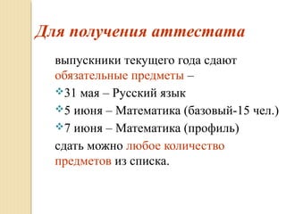Для получения аттестата
выпускники текущего года сдают
обязательные предметы –
31 мая – Русский язык
5 июня – Математика (базовый-15 чел.)
7 июня – Математика (профиль)
сдать можно любое количество
предметов из списка.
 