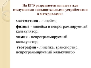 На ЕГЭ разрешается пользоваться
следующими дополнительными устройствами
и материалами:
математика - линейка;
физика - линейка и непрограммируемый
калькулятор;
химия - непрограммируемый
калькулятор;
география - линейка, транспортир,
непрограммируемый калькулятор.
 