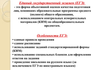 Единый государственный экзамен (ЕГЭ)
- это форма объективной оценки качества подготовки
лиц, освоивших образовательные программы среднего
(полного) общего образования,
с использованием контрольных измерительных
материалов (КИМ) по общеобразовательным
предметам.
Особенности ЕГЭ:
• единые правила проведения
• единое расписание
• использование заданий стандартизированной формы
(КИМ)
• использование специальных бланков для оформления
ответов на задания
• проведение письменно на русском языке (за
исключением ЕГЭ по иностранным языкам)
 