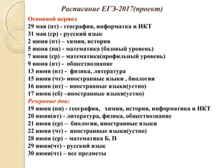 Расписание ЕГЭ-2017(проект)
Основной период
29 мая (пт) - география, информатка и ИКТ
31 мая (ср) - русский язык
2 июня (пт) – химия, история
5 июня (пн) - математика (базовый уровень)
7 июня (ср) – математика(профильный уровень)
9 июня (пт) - обществознание
13 июня (вт) - физика, литература
15 июня (чт)- иностранные языки , биология
16 июня (пт) – иностранные языки(устно)
17 июня (сб) –иностранные языки(устно)
Резервные дни:
19 июня (пн) - география, химия, история, информатика и ИКТ
20 июня(вт) - литература, физика, обществознание
21 июня (ср) – биология, иностранные языки
22 июня (чт) - иностранные языки(устно)
28 июня (ср) – математика Б, П
29 июня(чт) - русский язык
30 июня(чт) – все предметы
 