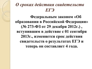 О сроках действия свидетельств
ЕГЭ
Федеральным законом «Об
образовании в Российской Федерации»
(№ 273-ФЗ от 29 декабря 2012г.) ,
вступившим в действие с 01 сентября
2013г., изменяется срок действия
свидетельств о результатах ЕГЭ и
теперь он составляет 4 года.
 