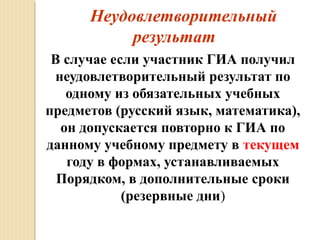     Неудовлетворительный
результат
В случае если участник ГИА получил
неудовлетворительный результат по
одному из обязательных учебных
предметов (русский язык, математика),
он допускается повторно к ГИА по
данному учебному предмету в текущем
году в формах, устанавливаемых
Порядком, в дополнительные сроки
(резервные дни)
 