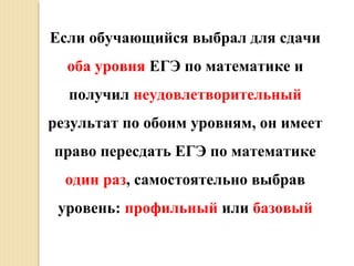 Если обучающийся выбрал для сдачи
оба уровня ЕГЭ по математике и
получил неудовлетворительный
результат по обоим уровням, он имеет
право пересдать ЕГЭ по математике
один раз, самостоятельно выбрав
уровень: профильный или базовый
 