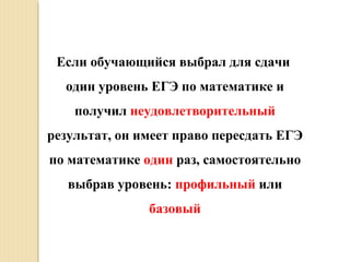 Если обучающийся выбрал для сдачи
один уровень ЕГЭ по математике и
получил неудовлетворительный
результат, он имеет право пересдать ЕГЭ
по математике один раз, самостоятельно
выбрав уровень: профильный или
базовый
 
