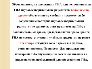 Обучающимся, не прошедшим ГИА или получившим на
ГИА неудовлетворительные результаты более чем по
одному обязательному учебному предмету, либо
получившим повторно неудовлетворительный
результат по одному из этих предметов на ГИА в
дополнительные сроки, предоставляется право пройти
ГИА по соответствующим учебным предметам не ранее
1 сентября текущего года в сроки и в формах,
устанавливаемых Порядком. Для прохождения
повторной ГИА обучающиеся восстанавливаются в
школе на срок, необходимый для прохождения ГИА.
 