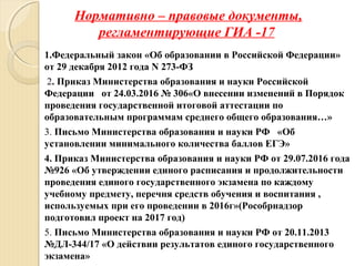 Нормативно – правовые документы,
регламентирующие ГИА -17
1.Федеральный закон «Об образовании в Российской Федерации»
от 29 декабря 2012 года N 273-ФЗ
2. Приказ Министерства образования и науки Российской
Федерации от 24.03.2016 № 306«О внесении изменений в Порядок
проведения государственной итоговой аттестации по
образовательным программам среднего общего образования…»
3. Письмо Министерства образования и науки РФ «Об
установлении минимального количества баллов ЕГЭ»
4. Приказ Министерства образования и науки РФ от 29.07.2016 года
№926 «Об утверждении единого расписания и продолжительности
проведения единого государственного экзамена по каждому
учебному предмету, перечня средств обучения и воспитания ,
используемых при его проведении в 2016г»(Рособрнадзор
подготовил проект на 2017 год)
5. Письмо Министерства образования и науки РФ от 20.11.2013
№ДЛ-344/17 «О действии результатов единого государственного
экзамена»
 