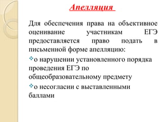 Апелляция
Для обеспечения права на объективное
оценивание участникам ЕГЭ
предоставляется право подать в
письменной форме апелляцию:
о нарушении установленного порядка
проведения ЕГЭ по
общеобразовательному предмету
о несогласии с выставленными
баллами
 