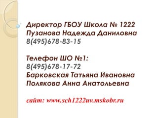 Директор ГБОУ Школа № 1222
Пузанова Надежда Даниловна
8(495)678-83-15
Телефон ШО №1:
8(495)678-17-72
Барковская Татьяна Ивановна
Полякова Анна Анатольевна
сайт: www.sch1222uv.mskobr.ru
 