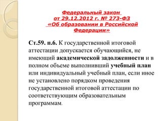 Федеральный закон
от 29.12.2012 г. № 273-ФЗ
«Об образовании в Российской
Федерации»
Ст.59. п.6. К государственной итоговой
аттестации допускается обучающийся, не
имеющий академической задолженности и в
полном объеме выполнивший учебный план
или индивидуальный учебный план, если иное
не установлено порядком проведения
государственной итоговой аттестации по
соответствующим образовательным
программам.
 