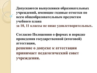 Допускаются выпускники образовательных
учреждений, имеющие годовые отметки по
всем общеобразовательным предметам
учебного плана
за 10, 11 классы не ниже удовлетворительных.
Согласно Положению о формах и порядке
проведения государственной (итоговой)
аттестации,
решение о допуске к аттестации
принимает педагогический совет
учреждения.
 