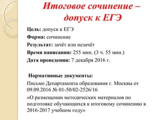 Итоговое сочинение –
допуск к ЕГЭ
Цель: допуск к ЕГЭ
Форма: сочинение
Результат: зачёт или незачёт
Время написания: 255 мин. (3 ч. 55 мин.)
Дата проведения: 7 декабря 2016 г.
Нормативные документы:
Письмо Департамента образования г. Москвы от
09.09.2016 № 01-50/02-2526/16
«О размещении методических материалов по
подготовке обучающихся к итоговому сочинению в
2016-2017 учебном году»
 