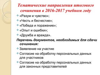 Тематические направления итогового
сочинения в 2016-2017 учебном году
 «Разум и чувство»;
 «Честь и бесчестие»;
 «Победа и поражение»;
 «Опыт и ошибки»;
 «Дружба и вражда».
Перечень документов, необходимых для сдачи
сочинения:
 Заявление на участие
 Согласие на обработку персональных данных
для участников
 Согласие на обработку персональных данных
для законных представителей
 