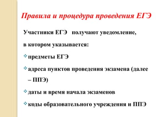 Правила и процедура проведения ЕГЭ
Участники ЕГЭ получают уведомление,
в котором указывается:
предметы ЕГЭ
адреса пунктов проведения экзамена (далее
– ППЭ)
даты и время начала экзаменов
коды образовательного учреждения и ППЭ
 