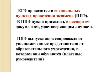 ЕГЭ проводится в специальных
пунктах проведения экзамена (ППЭ).
В ППЭ нужно приходить с паспортом
документом, удостоверяющим личность
ППЭ выпускников сопровождают
уполномоченные представители от
образовательного учреждения, в
котором они обучаются (классные
руководители)
 