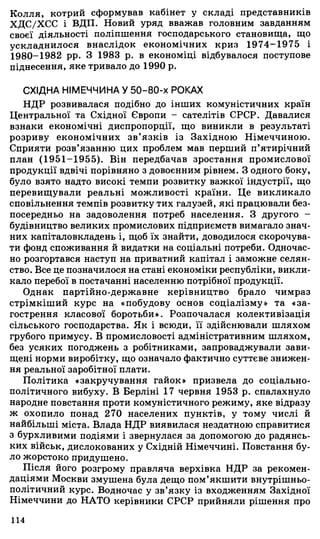 Колля, котрий сформував кабінет у складі представників
ХДС/ХСС і ВДП. Новий уряд вважав головним завданням
своєї діяльності поліпшення господарського становища, що
ускладнилося внаслідок економічних криз 1974-1975 і
1980-1982 pp. З 1983 р. в економіці відбувалося поступове
піднесення, яке тривало до 1990 р.
СХІДНА НІМЕЧЧИНА У 50-80-х РОКАХ
НДР розвивалася подібно до інших комуністичних країн
Центральної та Східної Європи - сателітів СРСР. Давалися
взнаки економічні диспропорції, що виникли в результаті
розриву економічних зв’язків із Західною Німеччиною.
Сприяти розв’язанню цих проблем мав перший п’ятирічний
план (1951-1955). Він передбачав зростання промислової
продукції вдвічі порівняно з довоєнним рівнем. З одного боку,
було взято надто високі темпи розвитку важкої індустрії, що
перевищували реальні можливості країни. Це викликало
сповільнення темпів розвитку тих галузей, які працювали без­
посередньо на задоволення потреб населення. З другого -
будівництво великих промислових підприємств вимагало знач­
них капіталовкладень і, щоб їх знайти, доводилося скорочува­
ти фонд споживання й видатки на соціальні потреби. Одночас­
но розгортався наступ на приватний капітал і заможне селян­
ство. Все це позначилося на стані економіки республіки, викли­
кало перебої в постачанні населенню потрібної продукції.
Однак партійно-державне керівництво брало чимраз
стрімкіший курс на «побудову основ соціалізму» та «за­
гострення класової боротьби». Розпочалася колективізація
сільського господарства. Як і всюди, її здійснювали шляхом
грубого примусу. В промисловості адміністративним шляхом,
без усяких погоджень з робітниками, запроваджували зави­
щені норми виробітку, що означало фактично суттєве знижен­
ня реальної заробітної плати.
Політика «закручування гайок» призвела до соціально-
політичного вибуху. В Берліні 17 червня 1953 р. спалахнуло
народне повстання проти комуністичного режиму, яке відразу
ж охопило понад 270 населених пунктів, у тому числі й
найбільші міста. Влада НДР виявилася нездатною справитися
з бурхливими подіями і звернулася за допомогою до радянсь­
ких військ, дислокованих у Східній Німеччині. Повстання бу­
ло жорстоко придушено.
Після його розгрому правляча верхівка НДР за рекомен­
даціями Москви змушена була дещо пом’якшити внутрішньо­
політичний курс. Водночас у зв’язку із входженням Західної
Німеччини до НАТО керівники СРСР прийняли рішення про
114
 