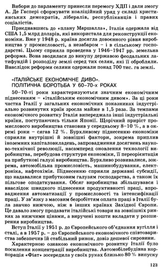 Вибори до парламенту принесли перемогу ХДП і дали змогу
А. Де Гаспері сформувати коаліційний уряд у складі христи­
янських демократів, лібералів, республіканців і правих
соціалістів.
Приєднавшись до «плану Маршалла», Італія одержала від
СІЛА 1,5 млрд доларів, які використала для реконструкції еко­
номіки. Вже у 1948 р. країна досягла довоєнного рівня вироб­
ництва у промисловості, а незабаром - і в сільському госпо­
дарстві. Цьому сприяла проведена у 1946-1947 pp. земельна
реформа. Вона зводилася до викупу державою феодальних ла­
тифундій і розподілу землі серед тих селян, які її обробляли.
Внаслідок реформи селяни одержали понад 700 тис. га землі.
«ІТАЛІЙСЬКЕ ЕКОНОМІЧНЕ ДИВО».
ПОЛІТИЧНА БОРОТЬБА У 60-70-х РОКАХ
50-70-ті роки характеризуються значним економічним
піднесенням - «італійським економічним дивом». За ці роки
частка Італії у загальних економічних показниках індустрі­
ально розвинутих країн зросла майже в 1,5 раза. За темпами
економічного розвитку Італія випереджала інші індустріальні
країни, поступаючись тільки Японії. Щорічний приріст про­
мислового виробництва становив у середньому 8-10 %, а в ок­
ремі роки - сягав 12 %. Бурхливому піднесенню економіки
сприяли внутрішні й зовнішні фактори, зокрема приплив
іноземних капіталовкладень, запровадження досягнень науко­
во-технічної революції, насамперед оновлення технології ви­
робництва, перебудова структури економіки, її переорієнтація
на прибуткові галузі виробництва. Бурхливо розвивалися, зок­
рема, автомобільна промисловість, машинобудування, елект­
роніка, нафтохімія. Піднесенню сприяли державні субсидії,
що надавалися прибутковим галузям господарства, а також їх
пільгове оподаткування. Обсяг виробництва збільшувався і
внаслідок швидкого піднесення продуктивності праці, впро­
вадження автоматизації у промисловості та інтенсифікації
праці. У зв’язку з масовим безробіттям оплата праці в Італії бу­
ла значно нижчою, ніж в інших країнах Західної Європи.
Це давало змогу продавати італійські товари на зовнішніх рин­
ках за нижчими цінами, а виручені кошти вкладати у розши­
рення виробництва.
Вступ Італії у 1951 р. до Європейського об’єднання вугілля і
сталі, а в 1957 р. - до Європейського економічного співтовари­
ства забезпечив їй стабільний ринок, довіз дешевої сировини.
Характерною ознакою економічного розвитку Італії було
посилення концентрації виробництва. Автомобілебудівна кор­
порація «Фіат» зосередила у своїх руках близько 80 % випуску
123
 