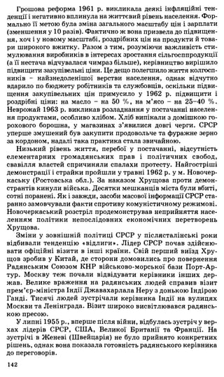 Грошова реформа 1961 р. викликала деякі інфляційні тен­
денції і негативно вплинула на життєвий рівень населення. Фор­
мально її метою була зміна загального масштабу цін і зарплати
(зменшення у 10 разів). Фактично ж вона призвела до підвищен­
ня, хоч і у новому масштабі, роздрібних цін на продукти й това­
ри широкого вжитку. Разом з тим, розуміючи важливість сти­
мулювання виробників в інтересах зростання сільгосппродукції
(а її нестача відчувалася чимраз більше), керівництво вирішило
підвищити закупівельні ціни. Це дещо полегшило життя колгосп­
ників - найзнедоленішої верстви населення, однак відчутно
вдарило по бюджету робітників та службовців, оскільки підви­
щення закупівельних цін примусило у 1962 р. підвищити і
роздрібні ціни: на масло - на 50 %, на м’ясо - на 25-40 %.
Неврожай 1963 р. викликав розладнання у постачанні населен­
ня продуктами, особливо хлібом. Хліб випікали з домішкою го­
рохового борошна, у магазинах з’явилися довгі черги. СРСР
уперше змушений був закупити продовольче та фуражне зерно
за кордоном, надалі така практика стала звичайною.
Низький рівень життя, перебої у постачанні, відсутність
елементарних громадянських прав і політичних свобод,
свавілля властей спричиняли спалахи протесту. Найгостріші
демонстрації і страйки пройшли у травні 1962 р. у м. Новочер­
каську (Ростовська обл.). За наказом Хрущова проти демон­
странтів кинули війська. Десятки мешканців міста були вбиті,
сотні поранені. Як і завжди, засоби масової інформації СРСР ста­
ранно замовчували факти спротиву комуністичному режимові.
Новочеркаський розстріл продемонстрував неприйняття насе­
ленням політики непослідовних економічних перетворень
Хрущова.
Зміни у зовнішній політиці СРСР у післясталінські роки
відбивали тенденцію «відлиги». Лідер СРСР почав здійсню­
вати офіційні візити в інші країни. Свій перший виїзд Хру­
щов зробив у Китай, де сторони домовились про повернення
Радянським Союзом КНР військово-морської бази Порт-Ар-
тур. Москву теж почали відвідувати керівники інших дер­
жав. Велике враження на радянських людей справив візит
прем’єр-міністра Індії Джавахарлала Неру з донькою Індірою
Ганді. Тисячі людей зустрічали керівника Індії на вулицях
Москви та Ленінграда. Візит широко висвітлювався радянсь­
кою пресою.
У липні 1955 p., вперше після війни, відбулась зустріч у вер­
хах лідерів СРСР, СІЛА, Великої Британії та Франції. На
зустрічі в Женеві (Швейцарія) не було прийнято конкретних
рішень, однак вона показала готовність радянського керівника
до переговорів.
142
 
