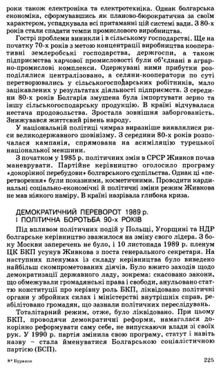 роки також електроніка та електротехніка. Однак болгарська
економіка, сформувавшись як планово-бюрократична за своїм
характером, успадкувала всі притаманні цій системі вади. З 80-х
років стали спадати темпи промислового виробництва.
Гострі проблеми виникли і в сільському господарстві. Ще на
початку 70-х років з метою концентрації виробництва коопера­
тивні землеробські господарства, держгоспи, а також
підприємства харчової промисловості були об’єднані в аграр­
но-промислові комплекси. Одержувані ними прибутки роз­
поділялися централізовано, а селяни-кооператори по суті
перетворювались у сільськогоспоіарських робітників, мало
зацікавлених у результатах діяльності підприємств. З середи­
ни 80-х років Болгарія змушена була імпортувати зерно та
іншу сільськогосподарську продукцію. В країні відчувалася
нестача продовольства. Зростала зовнішня заборгованість.
Знижувався життєвий рівень народу.
У національній політиці чимраз виразніше виявлялися ри­
си великодержавного шовінізму. З середини 80-х років розпо­
чалася кампанія, спрямована на асиміляцію турецької
національної меншини.
З початком у 1985 р. політичних змін в СРСР Живков почав
маневрувати. Партійне керівництво оголосило програму
«докорінної перебудови» болгарського суспільства. Однак ці «пе­
ретворення» були показними, косметичними. Проводити карди­
нальні соціально-економічні й політичні зміни режим Живкова
не мав ніякого наміру. В країні назрівала глибока криза.
ДЕМОКРАТИЧНИЙ ПЕРЕВОРОТ 1989 р.
І ПОЛІТИЧНА БОРОТЬБА 90-х РОКІВ
Під впливом політичних подій у Польщі, Угорщині та НДР
болгарське керівництво зважилося на зміну свого лідера. З бо­
ку Москви заперечень не було, і 10 листопада 1989 р. пленум
ЦК БКП усунув Живкова з поста генерального секретаря. На
наступних пленумах із складу керівництва було виведено
найбільш скомпрометованих діячів. Було вжито заходів щодо
демократизації державного ладу, зокрема: скасовано закони,
що обмежували громадянські права і свободи, анульовано стат­
тю конституції про керівну роль БКП, ліквідовано політичні
органи у збройних силах і міністерстві внутрішніх справ, ре­
абілітовано громадян, що зазнали політичних переслідувань.
Тоталітарний режим, отже, було ліквідовано. При цьому
БКП, проводячи демократичні реформи, намагалася до­
корінно реформувати саму себе, не випускаючи влади зі своїх
рук. У 1990 р. партія змінила свою програму, статут і навіть
назву - стала йменуватися Болгарською соціалістичною
партією (БСП).
8* Бураков 225
 