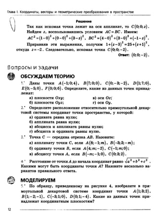 Глава I. Координаты, векторы и геометрические преобразования в пространстве
Решение
 | Так как искомая точка лежит на оси аппликат, то С(0; 0; г ) .
v Найдем z, воспользовавшись условием АС = ВС. Имеем:
AC2 = (1-0)2+ (0 -0 )2+ (3 -z)2, ВС2= (4 -0 )2+ (3 -0 )2+ (-1 -z )2.
Приравняв эти выражения, получим l +(z -3 )2 =25+ (z+l)2,
откуда г = -2 . Следовательно, искомая точка С (0;0;-2).
Ответ: (0; 0; —2).
Ь о л о о с ы и з а д а ч и
ОБСУЖДАЕМ ТЕОРИЮ
1.* Даны точки А (-1; 0; 4), В(7;0;0), С (0;-3;-2), Д(1;7;0),
Е (0; - 5;0), F (0; 0;б ). Определите, какие из данных точек принад-
лежат:
а) плоскости Оху; в) оси Ог;
б) плоскости Oyz; г) оси Оу.
2* Определите расположение относительно прямоугольной декар­
товой системы координат точки пространства, у которой:
а) ордината равна нулю;
б) аппликата равна нулю;
в) абсцисса и аппликата равны нулю;
г) абсцисса и ордината равны нулю.
3.# Точка С — середина отрезка АВ. Назовите:
а) аппликату точки С, если А (8;-1; т) , В (-3; 2; - т );
б) ординату точки В, если A (4;m ;-2), С(-1;т;0);
в) абсциссу точки А, если В(-тп;-1;0), С(0;3;2).
4 u Расстояние от точки А до начала координат равно у]а2+Ь2+ с2 .
Какими могут быть координаты точки А? Назовите несколько ва­
риантов правильного ответа.
ШШ МОДЕЛИРУЕМ
5 “ По образцу, приведенному на рисунке 4, изобразите в пря­
моугольной декартовой системе координат точки A(l;3;2),
B (l;-2 ;-l), С(-3;1;0), В (0;1;-4). Какие из данных точек при­
надлежат координатным плоскостям?
12
 