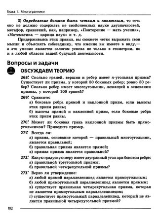 Глава II. Многогранники
3) Определение должно быть четким и понятным, то есть
оно не должно содержать не свойственных науке двузначностей,
метафор, сравнений, как, например, «Повторение — мать учения»,
«Математика — царица наук» и т. д.
Придерживаясь этих правил, вы сможете четко выражать свои
мысли и объяснять собеседнику, что именно вы имеете в виду,—
а это умение является залогом успеха не только в геометрии, но
и в любой области вашей будущей деятельности.
Вопросы и задачи
Q ОБСУЖДАЕМ ТЕОРИЮ
268.* Сколько граней, вершин и ребер имеет я-угольная призма?
Существует ли призма, у которой 50 боковых ребер; ровно 50 ре­
бер? Сколько ребер имеет многоугольник, лежащий в основании
призмы, у которой 100 граней?
269? Сравните:
а) боковые ребра прямой и наклонной призм, если высоты
этих призм равны;
б) высоты прямой и наклонной призм, если боковые ребра
этих призм равны.
270? Может ли боковая грань наклонной призмы быть прямо­
угольником? Приведите пример.
271? Всегда ли:
а) призма, основание которой — правильный многоугольник,
является правильной;
б) правильная призма является прямой;
в) прямая призма является правильной?
272? Какую градусную меру имеет двугранный угол при боковом ребре:
а) правильной треугольной призмы;
б) правильной четырехугольной призмы?
273? Верно ли утверждение:
а) любой прямой параллелепипед является прямоугольным;
б) любой прямоугольный параллелепипед является прямым;
в) существует правильная четырехугольная призма, которая
не является прямоугольным параллелепипедом;
г) существует прямоугольный параллелепипед, который не яв­
ляется правильной четырехугольной призмой?
102
 
