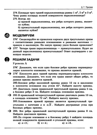 § 7. Призма
274. Площади трех граней параллелепипеда равны 1 м2, 2 м2 и 3 м2.
Чему равна площадь полной поверхности параллелепипеда?
275. Всегда ли:
а) прямой параллелепипед, все ребра которого равны, являет­
ся кубом;
б) прямоугольный параллелепипед, все ребра которого равны,
является кубом?
@ МОДЕЛИРУЕМ
276! Смоделируйте из проволоки каркасы двух треугольных призм
с соответственно равными основаниями и равными высотами —
прямую и наклонную. На какую призму ушло больше проволоки?
—^ 277! Четыре грани параллелепипеда — прямоугольники. Будет ли
данный параллелепипед прямоугольным? Ответ подтвердите с по­
мощью модели.
@ РЕШАЕМ ЗАДАЧИ
Уровень А
278! Докажите, что если одно боковое ребро призмы перпендику­
лярно плоскости основания, то призма является прямой.
—^ 279! Плоскости двух граней призмы перпендикулярны плоскости
основания. Докажите, что если эти грани имеют общее ребро, то
данная призма является прямой.
280. Боковое ребро наклонной призмы равно 12 см и наклонено
к плоскости основания под углом 45°. Найдите высоту призмы.
281. Диагональ грани правильной треугольной призмы равна 5 см,
а боковое ребро 3 см. Найдите площадь основания призмы.
—^ 282. В правильной четырехугольной призме диагональ равна 13 см,
а площадь основания 72 см2. Найдите высоту призмы.
283. Основанием прямой призмы является прямоугольный тре­
угольник с катетами а и а>/3 . Найдите двугранные углы при
боковых ребрах призмы.
284. Все ребра правильной шестиугольной призмы равны 6 см.
Найдите диагонали призмы.
285.По стороне основания а и боковому ребру Ънайдите площадь
полной поверхности правильной n-угольной призмы, если:
а) п = 3 ; б) п = 4; в) п = 6 .
---------------------------------------------------------------------------------------------------------------------------------103
 