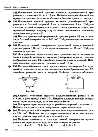 Глава II. Многогранники
286. Основанием прямой призмы является прямоугольный тре­
угольник с катетами 9 см и 12 см. Найдите площадь боковой по-
верхнорти призмы, если ее наибольшая боковая грань — квадрат.
—^ 287. Основанием прямой призмы является равнобедренный тре­
угольник с боковой стороной 5 см и основанием 8 см. Найдите
площадь полной поверхности призмы, если диагональ грани, со­
держащей боковую сторону треугольника, наклонена к плоскости
основания под углом 45°.
288.Высота правильной треугольной призмы равна 10 см, а пло­
щадь боковой поверхности — 240 см2. Найдите площадь основания
призмы.
—^ 289. Площадь полной поверхности правильной четырехугольной
призмы равна 130 см2, а площадь основания — 25 см2. Найдите
диагональ призмы.
290. Для хранения торфа выкапывают траншею, дно и наклонные
стенки которой укрепляют досками (поперечное сечение траншеи
изображено на рис. 96, линейные размеры даны в метрах). Най­
дите площадь укрепления траншеи длиной 10 м.
—^ 291. Потолок и боковые стенки гаража, длина которого равна 7 м, нуж­
но обшить жестью (поперечное сечение гаража изображено на рис. 97,
линейные размеры даны в метрах). Найдите площадь обшивки.
292. Стороны основания прямого параллелепипеда равны 4 см
и 9 см, а угол между ними 30°. Найдите площадь полной поверх­
ности параллелепипеда, если его высота 10 см.
293. Все грани параллелепипеда — ромбы со стороной а и углом а .
Найдите площадь полной поверхности параллелепипеда.
—^ 294. Площадь полной поверхности прямого параллелепипеда рав­
на 224 см2. Найдите высоту параллелепипеда, если его основа­
ние — ромб со стороной 8 см и высотой 4 см.
295. Найдите диагональ и площадь полной поверхности прямо­
угольного параллелепипеда, если его измерения равны:
а) 1, 4 и 8; б) 2, 5 и 14; в) 2, 6 и 9.
104
 