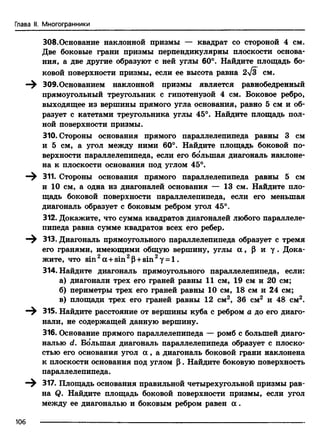 Глава II. Многогранники
308.Основание наклонной призмы — квадрат со стороной 4 см.
Две боковые грани призмы перпендикулярны плоскости основа­
ния, а две другие образуют с ней углы 60°. Найдите площадь бо­
ковой поверхности призмы, если ее высота равна 2~Jz см.
ЗОЭ.Основанием наклонной призмы является равнобедренный
прямоугольный треугольник с гипотенузой 4 см. Боковое ребро,
выходящее из вершины прямого угла основания, равно 5 см и об­
разует с катетами треугольника углы 45°. Найдите площадь пол­
ной поверхности призмы.
310. Стороны основания прямого параллелепипеда равны 3 см
и 5 см, а угол между ними 60°. Найдите площадь боковой по­
верхности параллелепипеда, если его бо'лыпая диагональ наклоне­
на к плоскости основания под углом 45°.
311. Стороны основания прямого параллелепипеда равны 5 см
и 10 см, а одна из диагоналей основания — 13 см. Найдите пло­
щадь боковой поверхности параллелепипеда, если его меньшая
диагональ образует с боковым ребром угол 45°.
312. Докажите, что сумма квадратов диагоналей любого параллеле­
пипеда равна сумме квадратов всех его ребер.
313. Диагональ прямоугольного параллелепипеда образует с тремя
его гранями, имеющими общую вершину, углы а , Р и у . Дока­
жите, что sin 2а +sin 2Р+sin 2у = 1.
314. Найдите диагональ прямоугольного параллелепипеда, если:
а) диагонали трех его граней равны 11 см, 19 см и 20 см;
б) периметры трех его граней равны 10 см, 18 см и 24 см;
в) площади трех его граней равны 12 см2, 36 см2 и 48 см2.
315. Найдите расстояние от вершины куба с ребром а до его диаго­
нали, не содержащей данную вершину.
316. Основание прямого параллелепипеда — ромб с большей диаго­
налью d. Большая диагональ параллелепипеда образует с плоско­
стью его основания угол а , а диагональ боковой грани наклонена
к плоскости основания под углом р . Найдите боковую поверхность
параллелепипеда.
317. Площадь основания правильной четырехугольной призмы рав­
на Q. Найдите площадь боковой поверхности призмы, если угол
между ее диагональю и боковым ребром равен а .
106
 