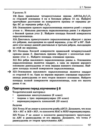 § 7. Призма
Уровень В
318- Дана правильная четырехугольная призма ABCDA1B1C1D1
со стороной основания 4 см и боковым ребром 15 см. Найдите
кратчайшее расстояние по поверхности призмы от середины ре­
бра ВС до середины ребра AtDv
319. Основанием прямого параллелепипеда является ромб с острым
углом а . Меньшая диагональ параллелепипеда равна I и образует
с боковой гранью угол р. Найдите площадь боковой поверхности
параллелепипеда.
320. Диагональ прямоугольного параллелепипеда образует с двумя
его ребрами, выходящими из одной вершины, углы 45° и 60°. Най­
дите угол между данной диагональю и третьим ребром, выходящим
из этой же вершины.
—^ 321. Площадь боковой поверхности правильной четырехугольной
призмы равна S. Диагональ призмы образует с плоскостью осно­
вания угол а . Найдите площадь основания призмы.
322. Все ребра наклонного параллелепипеда равны а. Основанием
параллелепипеда является квадрат, а одна из вершин верхнего
основания равноудалена от всех вершин нижнего основания. Най­
дите площадь полной поверхности параллелепипеда.
—^ 323. Основанием наклонного параллелепипеда является квадрат
со стороной 6 см. Одна из вершин верхнего основания параллеле­
пипеда равноудалена от всех сторон нижнего основания. Найдите
площадь полной поверхности параллелепипеда, если его высота
равна 4 см.
Повторение перед изучением § 8
Теоретический материал
• правильные многоугольники (9 класс)
• теорема о трех перпендикулярах (10 класс)
• перпендикулярность плоскостей (10 класс)
Задачи
324. Точка М не лежит в плоскости ромбаABCD. Докажите, что если
МА = МС и MB = M D , то плоскости MAC и MBD перпендикулярны.
325. Точка Р не лежит в плоскости равностороннего треугольни­
ка ABC и равноудалена от его вершин. Докажите, что точка Р
равноудалена от сторон треугольника ABC.
107
 