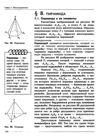 Глава II. Многогранники
Р
Ах А2
Рис. 98. Пирамида
I с т а ю
Пирамида — гре­
ческое слово. По
одной версии, проис­
ходит от египетского
«пер о» — большой
дом (так египтяне
называли усыпаль­
ницы фараонов), по
другой — от грече­
ского «пор» — огонь
(пирамиды традици­
онно связывали со
стихией огня).
Р
в
Рис. 99. Тетраэдр
108 ------------
§ 8 . ПИРАМИДА
8.1. Пирамида и ее элементы
Рассмотрим изображенный на рисунке 98
многоугольник А1А2...АЛ и точку Р, не лежа­
щую в плоскости этого многоугольника. Отрезки,
соединяющие точку Р с точками плоского много­
угольника А 1А 2...А п, образуют многогранник,
который называется пирамидой.
О пределение ------------------------------------------------
Пирамидой называется многогранник, который со­
стоит из плоского многоугольника (основания пи­
рамиды), точки, не лежащей в плоскости основания
(вершины пирамиды), и всех отрезков, соединя­
ющих вершину с точками основания.
На рисунке 98 изображена пирамида с вер­
шиной Р, основание которой — плоский п-уголь-
ник А 1А 2-..Ап. Такую пирамиду называют
п-угольной пирамидой и обозначают РА1А 2...Ап.
Отрезки PAV РА2, ..., РАп, соединяющие
вершину пирамиды с вершинами ее основания,
называют боковыми ребрами пирамиды, а тре­
угольники РАгА 2, РА2А 3, ..., РАпА г , вершина­
ми которых является вершина пирамиды и две
соседние вершины основания, — боковыми граня­
ми пирамиды. Углы А гРА2, А 2РА3, ..., А пРА1
называют плоскими углами при вершине пи­
рамиды. Двугранный угол, образованный полу­
плоскостями, одна из которых содержит боковую
грань пирамиды, а другая — основание пирами­
ды, называют двугранным углом при основании
пирамиды. Например, на рисунке 98 двугранный
угол при ребре А2А3 основания пирамиды опреде­
ляется так: за ребро двугранного угла принима­
ется прямая AgAg, а за грани — полуплоскости,
содержащие грани PAgA3 и А1А2...А „.
Треугольную пирамиду иначе называют
тетраэдром (рис. 99). Так как все грани тетра­
эдра — треугольники, любую его грань можно
 