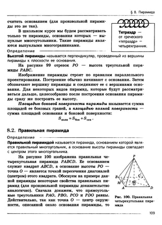 § 8. Пирамида
считать основанием (для произвольной пирами­
ды это не так).
В школьном курсе мы будем рассматривать
только те пирамиды, основания которых — вы­
пуклые многоугольники. Такие пирамиды явля­
ются выпуклыми многогранниками.
О пределение ------------------------------------------------
Высотой пирамиды называется перпендикуляр, проведенный из вершины
пирамиды к плоскости ее основания.
На рисунке 99 отрезок РО — высота треугольной пира­
миды РАВС.
Изображение пирамиды строят по правилам параллельного
проектирования. Построение обычно начинают с основания. Затем
обозначают вершину пирамиды и соединяют ее с вершинами осно­
вания. Для некоторых видов пирамид, которые будут рассматри­
ваться дальше, целесообразно после построения основания пирами­
ды сразу же построить ее высоту.
Площадью боковой поверхности пирамиды называется сумма
площадей ее боковых граней, а площадью полной поверхности —
сумма площадей основания и боковой поверхности:
®полн ®бок ®осн •
8.2. Правильная пирамида
О пределение ---------------------------------------------------------------------
Правильной пирамидой называется пирамида, основанием которой явля­
ется правильный многоугольник, а основание высоты пирамиды совпадает
с центром этого многоугольника.
На рисунке 100 изображена правильная че­
тырехугольная пирамида PABCD. Ее основанием
служит квадрат ABCD, а основание высоты РО —
точка О — является точкой пересечения диагоналей
(центром) этого квадрата. Обоснуем на примере дан­
ной пирамиды некоторые свойства правильных пи­
рамид (для произвольной пирамиды доказательство
аналогично). Сначала докажем, что прямоуголь­
ные треугольники РАО, РВО, РСО и PDO равны.
Действительно, так как точка О — центр окруж­
ности, описанной около основания пирамиды, то
Р
Рис. 100. Правильная
четырехугольная пира­
мида
Тетраэдр —
от греческого
«тетраэдр» -
четырехгранник.
109
 