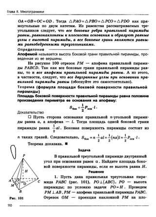 Глава II. Многогранники
ОА = ОВ = ОС = OD . Тогда АРАО = АРВО = АРСО = APDO как пря­
моугольные по двум катетам. Из равенства рассматриваемых тре­
угольников следует, что все боковые ребра правильной пирамиды
равны, равнонаклонены к плоскости основания и образуют равные
углы с высотой пирамиды, а все боковые грани являются равны­
ми равнобедренными треугольниками.
Определение ---------------------------------------------------------------------------------
Апофемой называется высота боковой грани правильной пирамиды, про­
веденная из ее вершины.
На рисунке 100 отрезок РМ — апофема правильной пирами­
ды PABCD. Так как все боковые грани правильной пирамиды рав­
ны, то и все апофемы правильной пирамиды равны. А из этого,
в частности, следует, что все двугранные углы при основании пра­
вильной пирамиды равны (обоснуйте это самостоятельно).
Теорема (формула площади боковой поверхности правильной
пирамиды)
Площадь боковой поверхности правильной пирамиды равна половине
произведения периметра ее основания на апофему:
Доказательство
□ Пусть сторона основания правильной л-угольной пирами­
ды равна а, а апофема — I. Тогда площадь одной боковой грани
пирамиды равна —al. Боковая поверхность пирамиды состоит из
®бОК 2 ^"
2
п таких граней. Следовательно, = n —al = —(na)l = —Росъ1•
Теорема доказана. ■
Задача
В правильной треугольной пирамиде двугранный
угол при основании равен а . Найдите площадь боко­
вой поверхности пирамиды, если ее высота равна Н.
Решение
1. Пусть дана правильная треугольная пира-
А С мида РАВС (рис. 101), РО±(АВС), РО — высота
Рис. 101
В
пирамиды; по условию задачи РО = Н . Проведем
РМ ± А В , РМ — апофема правильной пирамиды РАВС.
Отрезок ОМ — проекция наклонной РМ на пло-
110
 