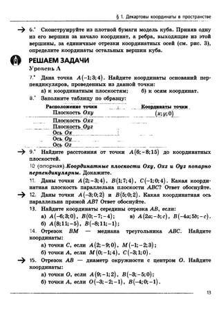 § 1. Декартовы координаты в пространстве
—^ б.4 Сконструируйте из плотной бумаги модель куба. Приняв одну
из его вершин за начало координат, а ребра, выходящие из этой
вершины, за единичные отрезки координатных осей (см. рис. 3),
определите координаты остальных вершин куба.
Щ РЕШАЕМ ЗАДАЧИ
Уровень А
7* Дана точка А (-1; 3; 4). Найдите координаты оснований пер­
пендикуляров, проведенных из данной точки:
а) к координатным плоскостям; б) к осям координат.
8.' Заполните таблицу по образцу:
Расположение точки l Координаты точки
Плоскость Оху (*; у; О)
Плоскость Охг
_________ Плоскость Оуг
Ось Ох_______________ [
Ось Оу
L. _____Ось Oz________________ __ ______ ______
—^ 9.* Найдите расстояния от точки А (6; - 8;15) до координатных
плоскостей.
:0 (опорная).Координатные плоскости Оху, Охг и Оуг попарно
перпендикулярны. Докажите.
11. Даны точки А (2;-3;4), В(1;7;4), С(-1;0;4). Какая коорди­
натная плоскость параллельна плоскости ABC? Ответ обоснуйте.
12. Даны точки А (-3; 0; 2) и В(5;0;2). Какая координатная ось
параллельна прямой АВ? Ответ обоснуйте.
13. Найдите координаты середины отрезка АВ, если:
а) А (-6;3;0), В (0;-7;-4); в ) А(2а;-&;с), В (-4а; 55; - с) .
б) А (8;11;-5), В(-8;11;-1);
14. Отрезок ВМ — медиана треугольника ABC. Найдите
координаты:
а) точки С,если А (2;-9;0), М (-1;-2;3);
б) точки А,если М (0; -1; 4), С(-3; 1;0).
—^ i5. Отрезок АВ — диаметр окружности с центром О. Найдите
координаты:
а) точки О,если А (9;-1;2), В (-3;-5;0);
б) точки А,если 0 (-3 ;-2 ;-l), В (-4;0;-1).
13
 