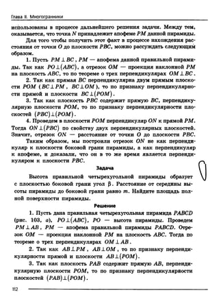 Глава II. Многогранники
использованы в процессе дальнейшего решения задачи. Между тем,
оказывается, что точка N принадлежит апофеме РМ данной пирамиды.
Для того чтобы получить этот факт в процессе нахождения рас­
стояния от точки О до плоскости РВС, можно рассуждать следующим
образом.
1. Пусть РМ XВС, РМ — апофема данной правильной пирами­
ды. Так как РОХ(АВС) , а отрезок ОМ — проекция наклонной РМ
на плоскость ABC, то по теореме о трех перпендикулярах ОМ L B C .
2. Так как прямая ВС перпендикулярна двум прямым плоско­
сти РОМ (В С L P M , BCLOM ), то по признаку перпендикулярно­
сти прямой и плоскости ВС X(РОМ).
3. Так как плоскость РВС содержит прямую ВС, перпендику­
лярную плоскости РОМ, то по признаку перпендикулярности пло­
скостей (РВС)±(РОМ).
4. Проведем в плоскости РОМ перпендикуляр ON к прямой РМ.
Тогда O N ±.(РВС) по свойству двух перпендикулярных плоскостей.
Значит, отрезок ON — расстояние от точки О до плоскости РВС.
Таким образом, мы построили отрезок ON не как перпенди­
куляр к плоскости боковой грани пирамиды, а как перпендикуляр
к апофеме, и доказали, что он в то же время является перпенди­
куляром к плоскости РВС.
Задача
Высота правильной четырехугольной пирамиды образует
с плоскостью боковой грани угол р. Расстояние от середины вы­
соты пирамиды до боковой грани равно т. Найдите площадь пол­
ной поверхности пирамиды.
Решение
1. Пусть дана правильная четырехугольная пирамида PABCD
(рис. 103, а), POL(ABC), РО — высота пирамиды. Проведем
РМ XА В , РМ — апофема правильной пирамиды PABCD. Отре­
зок ОМ — проекция наклонной РМ на плоскость ABC. Тогда по
теореме о трех перпендикулярах ОМ LA B .
2. Так как A B L P M , A B L O M , то по признаку перпенди­
кулярности прямой и плоскости АВ±(РОМ ).
3. Так как плоскость РАВ содержит прямую АВ, перпенди­
кулярную плоскости РОМ, то по признаку перпендикулярности
плоскостей (РАВ) X(РОМ).
112
 
