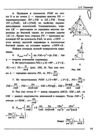 § 8. Пирамида
4. Проведем в плоскости РОМ из точ­
ки О и из точки L — середины высоты РО —
перпендикуляры: ON LPM и LK L Р М . Тогда
ON±(PAB), LK L (РАВ) по свойству перпен­
дикулярных плоскостей. Следовательно, отре­
зок LK — расстояние от середины высоты пи­
рамиды до боковой грани; по условию задачи
LK = т . Кроме того, отрезок PN — проекция на­
клонной ОР на плоскость РАВ, то есть Z OPN —
угол между высотой пирамиды и плоскостью
боковой грани; по условию задачи Z OPN = Р .
Найдем площадь полной поверхности пира­
миды.
5^ о ____2 , 1 п » /Г _ „ 2
S n0jin= a + — 4аР М = а +2а-РМ ,
2
где
а сторона основания пирамиды.
6. Из треугольникаPKL (Z K = 90°, Z Р = р ,
т
K L =m ) P L -
sinp
(рис. 103, б). Так как точ­
ка L — середина высоты РО, то РО =
2т
sinp
Рис. 103
2т
РМ =
7. Из треугольника РОМ (Z O = 90°, Z P = р, РО = ):
sinp
РО 2т _Л , * 2/ntgP 2т
, РМ = ------------; ОМ = РО tgP, ОМ ------— = ------- .
cosP sinpcos р sinp cosP
8. Так как точка О — центр квадрата ABCD, ОМ L A B , то
ОМ — радиус окружности, вписанной в квадрат. Тогда ОМ = -
откуда а = 2ОМ , а =
4 —  cosP )
4т
cosp
2
+ 2«
4т 2т 16md 16т
cosp sinpcosР cos Р cos2рsinp
16m
cos2p i •I sinpj
Ответ:
16m
cos2p
f i- Ц
I sinp J
113
 