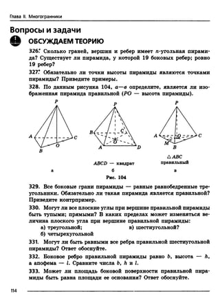 Глава II. Многогранники
Вопросы и задачи
Q ОБСУЖДАЕМ ТЕОРИЮ
326.* Сколько граней, вершин и ребер имеет n-угольная пирами­
да? Существует ли пирамида, у которой 19 боковых ребер; ровно
19 ребер?
327? Обязательно ли точки высоты пирамиды являются точками
пирамиды? Приведите примеры.
328. По данным рисунка 104, а—в определите, является ли изо­
браженная пирамида правильной (РО — высота пирамиды).
Р „ р
ABCD — квадрат
б
Рис. 104
A ABC
правильный
329. Все боковые грани пирамиды — равные равнобедренные тре­
угольники. Обязательно ли такая пирамида является правильной?
Приведите контрпример.
330. Могут ли все плоские углы при вершине правильной пирамиды
быть тупыми; прямыми? В каких пределах может изменяться ве­
личина плоского угла при вершине правильной пирамиды:
а) треугольной; в) шестиугольной?
б) четырехугольной
331. Могут ли быть равными все ребра правильной шестиугольной
пирамиды? Ответ обоснуйте.
332. Боковое ребро правильной пирамиды равно Ъ, высота — h,
а апофема — I. Сравните числа b, h и I.
333. Может ли площадь боковой поверхности правильной пира­
миды быть равна площади ее основания? Ответ обоснуйте.
114
 