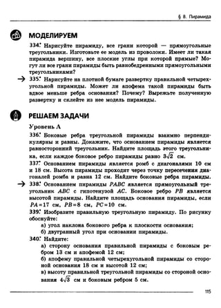§ 8. Пирамида
© МОДЕЛИРУЕМ
334.* Нарисуйте пирамиду, все грани которой — прямоугольные
треугольники. Изготовьте ее модель из проволоки. Имеет ли такая
пирамида вершину, все плоские углы при которой прямые? Мо­
гут ли все грани пирамиды быть равнобедренными прямоугольными
треугольниками?
335* Нарисуйте на плотной бумаге развертку правильной четырех­
угольной пирамиды. Может ли апофема такой пирамиды быть
вдвое меньше ребра основания? Почему? Вырежьте полученную
развертку и склейте из нее модель пирамиды.
@ РЕШАЕМ ЗАДАЧИ
Уровень А
336.* Боковые ребра треугольной пирамиды взаимно перпенди­
кулярны и равны. Докажите, что основанием пирамиды является
равносторонний треугольник. Найдите площадь этого треугольни-
ка, если каждое боковое ребро пирамиды равно З-v/iT см.
337* Основанием пирамиды является ромб с диагоналями 10 см
и 18 см. Высота пирамиды проходит через точку пересечения диа­
гоналей ромба и равна 12 см. Найдите боковые ребра пирамиды.
—^ 338* Основанием пирамиды РАВС является прямоугольный тре­
угольник ABC с гипотенузой АС. Боковое ребро РВ является
высотой пирамиды. Найдите площадь основания пирамиды, если
РА = 17 см, РВ = 8 см, PC = 10 см.
339.* Изобразите правильную треугольную пирамиду. По рисунку
обоснуйте:
а) угол наклона бокового ребра к плоскости основания;
б) двугранный угол при основании пирамиды.
340Г Найдите:
а) сторону основания правильной пирамиды с боковым ре­
бром 13 см и апофемой 12 см;
б) апофему правильной четырехугольной пирамиды со сторо­
ной основания 18 см и высотой 12 см;
в) высоту правильной треугольной пирамиды со стороной осно­
вания 4n/3 см и боковым ребром 5 см.
115
 