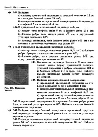 Глава II. Многогранники
341. Найдите:
а) апофему правильной пирамиды со стороной основания 12 см
и площадью боковой грани 24 см2;
б) площадь основания правильной четырехугольной пирамиды
с апофемой 5 см и высотой 4 см.
342. В правильной четырехугольной пирамиде найдите:
а) высоту, если апофема равна 5 см, а боковое ребро V34 см;
б) боковое ребро, если высота равна -/з см, а двугранный
угол при основании 60°;
в) площадь основания, если боковое ребро равно см и на­
клонено к плоскости основания под углом 45°.
—^ 343.В правильной треугольной пирамиде найдите:
а) высоту, если площадь основания равна эТз см2, а боковое
ребро образует с плоскостью основания угол 60°;
б) боковое ребро, если сторона основания равна 2>/з см,
а двугранный угол при основании 45°.
344. Знаменитая пирамида Хеопса в Египте изна­
чально имела форму правильной четырех­
угольной пирамиды с ребром основания 230 м
и боковым ребром 218 м (рис. 105). Найдите
высоту пирамиды Хеопса (ответ округлите
до метров).
345. Найдите площадь боковой поверхности:
а) правильной треугольной пирамиды со сто­
роной основания 6 см и апофемой 4 см;
Пирамида б) правильной четырехугольной пирамиды с диа­
гональю основания 8 см и апофемой 5^2 см;
в) правильной шестиугольной пирамиды со сто­
роной основания 10 см и боковым ребром 13 см.
346. В правильной шестиугольной пирамиде боковое ребро равно
8 см, а плоский угол при вершине 30°. Найдите площадь боковой
поверхности пирамиды.
347. Найдите площадь боковой поверхности правильной треуголь­
ной пирамиды, апофема которой равна 4 см, а плоские углы при
вершине прямые.
348.Площадь основания правильной четырехугольной пирамиды
равна 36 см2, а площадь ее полной поверхности 96 см2. Найдите
высоту пирамиды.
Хеопса
116
 