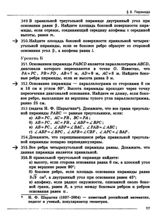 § 8. Пирамида
349. В правильной треугольной пирамиде двугранный угол при
основании равен |3. Найдите площадь боковой поверхности пира­
миды, если отрезок, соединяющий середину апофемы с серединой
высоты, равен т.
—^ 350. Найдите площадь боковой поверхности правильной четырех­
угольной пирамиды, если ее боковое ребро образует со стороной
основания угол (3, а апофема равна I.
Уровень Б
351. Основанием пирамиды PABCD является параллелограммABCD,
диагонали которого пересекаются в точке О. Известно, что
РА-P C , PB = PD, АВ = 7 м, AD = 9 м, АС = 8 м. Найдите боко­
вые ребра пирамиды, если ее высота равна 3 м.
—^ 352. Основание пирамиды — параллелограмм со сторонами 6 см
и 16 см и углом 60°. Высота пирамиды проходит через точку
пересечения диагоналей основания. Найдите ее длину, если боко­
вое ребро, выходящее из вершины тупого угла параллелограмма,
равно 25 см.
353 (задача И. Ф. Шарыгина*). Докажите, что все грани треуголь­
ной пирамиды РАВС — равные треугольники, если:
а) АВ = PC, АС = Р В , ВС = Р А ;
б) АВ = PC, АС = Р В , Z АВР = Z ВРС;
в) АВ - PC, Z АВР - ZB A C , Z РАВ = Z ABC ;
г) Z АВР = Z ВРС , Z АРВ = Z СВР, Z АРС = Z ВАР.
354.Докажите, что скрещивающиеся ребра правильной треуголь­
ной пирамиды попарно перпендикулярны.
355. Все ребра четырехугольной пирамиды равны. Докажите, что
данная пирамида является правильной.
356. В правильной треугольной пирамиде найдите:
а) высоту, если сторона основания равна 6 см, а плоский угол
при вершине равен 90°;
б) боковое ребро, если площадь основания пирамиды равна
Зл/З см2, а двугранный угол при основании равен 45°;
в) апофему, если радиус окружности, описанной около боко­
вой грани, равен R, а угол между боковым ребром и ребром
основания равен а .
* И. Ф. Шарыгин (1937-2004) — известный российский математик,
педагог и ученый, популяризатор геометрии.
117
 