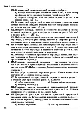 Глава II. Многогранники
357. В правильной четырехугольной пирамиде найдите:
а) высоту, если площадь основания равна 8 см2, а угол между
апофемами двух смежных боковых граней равен 60°;
б) сторону основания, если все ребра пирамиды равны, а ее
высота равна 5^2 см.
358. В правильной треугольной пирамиде сторона основания вдвое
больше апофемы. Найдите площадь боковой поверхности пирами­
ды, если ее высота равна -у/б см.
—^ 359. Найдите площадь полной поверхности правильной шести­
угольной пирамиды, если площадь ее основания равна 6^3 см2,
а боковое ребро — ТПГ см.
360. Найдите площадь полной поверхности правильной треугольной
пирамиды, у которой угол между высотой и апофемой равен (J,
а основание высоты пирамиды удалено от апофемы на расстояние т.
—^ 361. Боковая грань правильной четырехугольной пирамиды накло­
нена к плоскости основания под углом а . Отрезок, соединяющий
основание высоты пирамиды с серединой апофемы, равен d. Най­
дите площадь полной поверхности пирамиды.
362. Площадь основания правильной пирамиды составляет поло­
вину площади ее боковой поверхности. Найдите двугранный угол
при основании пирамиды.
363. Основание правильной пирамиды — треугольник со сторо­
ной 4 см. Боковые грани пирамиды наклонены к плоскости основа­
ния под углом 30°. Найдите площадь боковой поверхности пирамиды.
Уровень В
364. Все ребра n-угольной пирамиды равны. Каким может быть
значение п? Проведите исследование.
365. В правильной четырехугольной пирамиде высота равна 1,
а плоский угол при вершине равен у . Найдите:
а) ребро основания; в) боковое ребро пирамиды.
б) апофему пирамиды;
366. Основание высоты правильной четырехутольной пирами­
ды PABCD удалено от плоскости боковой грани на 6 см. Найдите
расстояние от вершины D до плоскости РАБ.
367. Двугранный угол при основании правильной треугольной
пирамиды равен а . Точка высоты пирамиды, лежащая на рассто­
янии а от ее вершины, равноудалена от плоскости основания и бо­
ковой грани. Найдите:
а) высоту пирамиды; б) сторону основания.
118
 