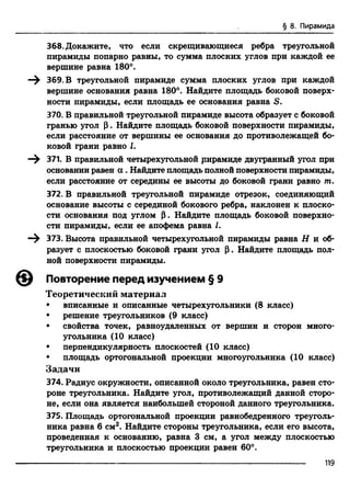 § 8. Пирамида
368. Докажите, что если скрещивающиеся ребра треугольной
пирамиды попарно равны, то сумма плоских углов при каждой ее
вершине равна 180°.
—^ 369. В треугольной пирамиде сумма плоских углов при каждой
вершине основания равна 180°. Найдите площадь боковой поверх­
ности пирамиды, если площадь ее основания равна S.
370. В правильной треугольной пирамиде высота образует с боковой
гранью угол р . Найдите площадь боковой поверхности пирамиды,
если расстояние от вершины ее основания до противолежащей бо­
ковой грани равно I.
371. В правильной четырехугольной рирамиде двугранный угол при
основании равен а . Найдите площадь полной поверхности пирамиды,
если расстояние от середины ее высоты до боковой грани равно т.
372. В правильной треугольной пирамиде отрезок, соединяющий
основание высоты с серединой бокового ребра, наклонен к плоско­
сти основания под углом Р. Найдите площадь боковой поверхно­
сти пирамиды, если ее апофема равна I.
373. Высота правильной четырехугольной пирамиды равна Н и об­
разует с плоскостью боковой грани угол р. Найдите площадь пол­
ной поверхности пирамиды.
© Повторение перед изучением § 9
Теоретический материал
• вписанные и описанные четырехугольники (8 класс)
• решение треугольников (9 класс)
• свойства точек, равноудаленных от вершин и сторон много­
угольника (10 класс)
• перпендикулярность плоскостей (10 класс)
• площадь ортогональной проекции многоугольника (10 класс)
Задачи
374. Радиус окружности, описанной около треугольника, равен сто­
роне треугольника. Найдите угол, противолежащий данной сторо­
не, если она является наибольшей стороной данного треугольника.
375. Площадь ортогональной проекции равнобедренного треуголь­
ника равна 6 см2. Найдите стороны треугольника, если его высота,
проведенная к основанию, равна 3 см, а угол между плоскостью
треугольника и плоскостью проекции равен 60°.
119
 
