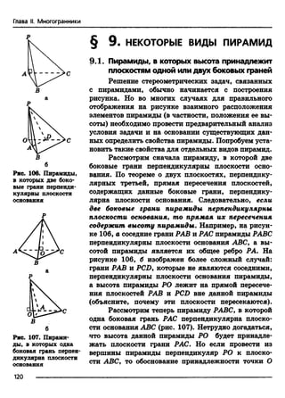 Глава II. Многогранники
Р
Рис. 106. Пирамиды,
в которых две боко­
вые грани перпенди­
кулярны плоскости
основания
Р
В
б
Рис. 107. Пирами­
ды, в которых одна
боковая грань перпен­
дикулярна плоскости
основания
§ 9. НЕКОТОРЫЕ ВИДЫ ПИРАМИД
9.1. Пирамиды, в которых высота принадлежит
плоскостям одной или двух боковых граней
Решение стереометрических задач, связанных
с пирамидами, обычно начинается с построения
рисунка. Но во многих случаях для правильного
отображения на рисунке взаимного расположения
элементов пирамиды (в частности, положения ее вы­
соты) необходимо провести предварительный анализ
условия задачи и на основании существующих дан­
ных определить свойства пирамиды. Попробуем уста­
новить такие свойства для отдельных видов пирамид.
Рассмотрим сначала пирамиду, в которой две
боковые грани перпендикулярны плоскости осно­
вания. По теореме о двух плоскостях, перпендику­
лярных третьей, прямая пересечения плоскостей,
содержащих данные боковые грани, перпендику­
лярна плоскости основания. Следовательно, если
две боковые грани пирамиды перпендикулярны
плоскости основания, то прямая их пересечения
содержит высоту пирамиды. Например, на рисун­
ке 106, а соседние грани РАВ и РАС пирамиды РАВС
перпендикулярны плоскости основания ABC, а вы­
сотой пирамиды является их общее ребро РА. На
рисунке 106, б изображен более сложный случай:
грани РАВ и PCD, которые не являются соседними,
перпендикулярны плоскости основания пирамиды,
а высота пирамиды РО лежит на прямой пересече­
ния плоскостей РАВ и PCD вне данной пирамиды
(объясните, почему эти плоскости пересекаются).
Рассмотрим теперь пирамиду РАВС, в которой
одна боковая грань РАС перпендикулярна плоско­
сти основания ABC (рис. 107). Нетрудно догадаться,
что высота данной пирамиды РО будет принадле­
жать плоскости грани РАС. Но если провести из
вершины пирамиды перпендикуляр РО к плоско­
сти ABC, то обоснование принадлежности точки О
120
 