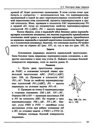 § 9. Некоторые виды пирамид
прямой АС будет достаточно громоздким. В этом случае стоит при­
бегнуть к «хитрости» — воспользоваться тем, что перпендикуляр,
проведенный в одной из двух перпендикулярных плоскостей к пря­
мой пересечения этих плоскостей, является перпендикуляром к дру­
гой плоскости. Итак, проведем в плоскости РАС перпендикуляр РО
к прямой АС; тогда по упомянутому свойству перпендикулярных
плоскостей РО±(АВС), РО — высота пирамиды.
Таким образом, если в пирамиде одна боковая грань перпенди­
кулярна плоскости основания, то высота пирамиды принадлежит
плоскости этой грани и является перпендикуляром, проведенным
из вершины пирамиды к прямой пересечения плоскости данной гра­
ни с плоскостью основания. Заметим, что основание высоты РО может
лежать как на отрезке АС (рис. 107, а), так и вне его (рис. 107, б).
Задача
Основанием пирамиды является правильный треугольник.
Одна боковая грань пирамиды перпендикулярна основанию, а две
другие наклонены к нему под углом Р. Найдите площадь боковой
поверхности пирамиды, если ее высота равна Н.
Решение
1. Пусть дана треугольная пирами­
да РАВС, в основании 'которой лежит пра­
вильный треугольник ABC, (РАС) ±(АВС) р
(рис. 108, а). Проведем в плоскости РАС
РО L АС . Тогда по свойству перпендикуляр­
ных плоскостей РО±(АВС), РО — высота
пирамиды; по условию задачи РО = Н .
2. Проведем из точки О перпендикуляры
к сторонам основания: ОМ L A B , ONLBC.
Отрезки ОМ и ON — проекции наклонных РМ
и PN на плоскость ABC. По теореме о трех
перпендикулярах РМ XА В , PN L ВС . Зна­
чит, углы РМО и PNO — линейные углы
двугранных углов при ребрах основания АВ
и ВС; по условию задачи Z РМО = Z PNO = Р.
Найдем площадь боковой поверхности
пирамиды.
Рис. 108. См. так­
же с. 122
121
 