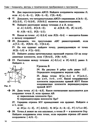 Глава I. Координаты, векторы и геометрические преобразования в пространстве
16. Дан параллелограмм ABCD. Найдите координаты вершины D,
если А (-1 ;-3 ;-1 ), В (б;-1;-3), С (0;-6;б).
17. Докажите, что четырехугольник ABCD с вершинами А (4; 0; - 2),
Б(1;2;3), С(-3;2;б), D (0;0; 1) является параллелограммом.
18. Найдите расстояние между точками А я В, если:
а) А (-1;2;0), В(1;3;-2); в) А (8;2;-б), В(-4;1;б).
б) A (6;-4;l), B (2;-l;l);
19. Какая из точек: А (-2; 2; 4) или В(0;-3;4) — находится ближе
к началу координат?
20. Докажите, что треугольник ABC равносторонний, если
А (7; 1;—3), В (0;8;-3), С(0;1;4).
21. На оси ординат найдите точку, равноудаленную от точек
М (2; —1;3) и У (1;-2;5).
22. Найдите длины ортогональных проекций отрезка CD на коор­
динатные плоскости, если С(0;4;3), В (б;-4;9).
23. Расстояние между точками А(-3; 1;х) и В(-5;3;1) равно 3.
Уровень Б
24. На рисунке 9 ребро куба равно 2-^2 .
Определите координаты вершин куба.
25. Даны точки М {а-Ьс) и N (а;Ьс) ,
где а * 0 , Ъ*0 , с * 0 . Какие координатные
плоскости параллельны прямой MN? Какие
координатные плоскости перпендикулярны
прямой MN?
26. Дана точка А (-2;-4;3). Какое соотношение выполняется для
координат точки В, если прямая АВ:
а) параллельна плоскости Оуг;
б) перпендикулярна плоскости Оуг?
27. Середина отрезка MN принадлежит оси ординат. Найдите а
и Ь, если:
а) Af(а;-1;-3), ЛГ(-2;9;Ь); б) М (а-Ь ;-3;-4), У (-1;7;а+2&).
—^ 28. Точка А лежит на оси аппликат, а точка В — в плоскости Оху.
Найдите координаты этих точек, если середина отрезка АВ имеет
координаты (-4; 3;-1 ).
14 -------------------------------------------------------------------------------------------------------------------------
Найдите х.
 