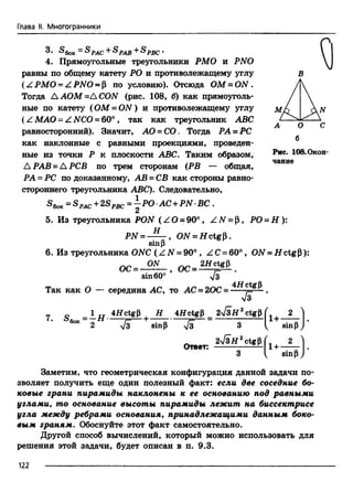 Глава li. Многогранники
3- - S PAC+S PAB+ S PBC.
4. Прямоугольные треугольники РМО и PNO
равны по общему катету РО и противолежащему углу
(Z РМО = Z PNO = р по условию). Отсюда ОМ = ON .
Тогда Л АОМ =Д CON (рис. 108, б) как прямоуголь­
ные по катету (ОМ = O N ) и противолежащему углу
( Z МАО - Z NCO = 60° , так как треугольник ABC
равносторонний). Значит, АО = СО. Тогда РА = РС
как наклонные с равными проекциями, проведен­
ные из точки Р к плоскости ABC. Таким образом, Рис> 108.Окон-
чание
Л РАВ = Л РСВ по трем сторонам (РВ — общая,
РА = PC по доказанному, АВ = СВ как стороны равно­
стороннего треугольника ABC). Следовательно,
®бок= ^р ас +2Sрве = “ ^*0•AC+PN- ВС .
5. Из треугольника PON ( ZO = 90° , Z N = Р, РО = Н ):
PN = ON = H ctgp.
sinP
6. Из треугольника ONC ( Z N = 90° , Z С = 60°, ON = Н ctgP):
о с = - ™ - , о с = .
sin60° V3
Так как О — середина АС, то AC = 20C= *Hct^
Я '
7. S ~ 1 II 4HctgP I Н 4HctgP= 2V3H2ctgp L ( 2
6014 2 у[з sinp yfs 3 V, sinp
2/3if 2ctgp ( 2
Ответ: ------------— 1+-
sinP
Заметим, что геометрическая конфигурация данной задачи по­
зволяет получить еще один полезный факт: если две соседние бо­
ковые грани пирамиды наклонены к ее основанию под равными
углами, то основание высоты пирамиды лежит на биссектрисе
угла между ребрами основания, принадлежащими данным боко­
вым граням. Обоснуйте этот факт самостоятельно.
Другой способ вычислений, который можно использовать для
решения этой задачи, будет описан в п. 9.3.
1 2 2 -----------------------------------------------------
 