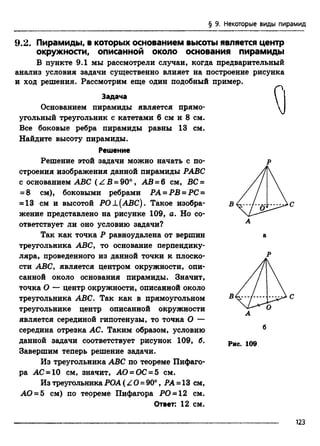 § 9. Некоторые виды пирамид
9.2. Пирамиды, в которых основанием высоты является центр
окружности, описанной около основания пирамиды
В пункте 9.1 мы рассмотрели случаи, когда предварительный
анализ условия задачи существенно влияет на построение рисунка
и ход решения. Рассмотрим еще один подобный пример.
Задача
Основанием пирамиды является прямо­
угольный треугольник с катетами 6 см и 8 см.
Все боковые ребра пирамиды равны 13 см.
Найдите высоту пирамиды.
Решение
Решение этой задачи можно начать с по­
строения изображения данной пирамиды РАВС
с основанием ABC (Z B = 90°, АВ - 6 см, ВС =
= 8 см), боковыми ребрами РА = РВ = РС =
= 13 см и высотой РО ±(АВС). Такое изобра­
жение представлено на рисунке 109, а. Но со­
ответствует ли оно условию задачи?
Так как точка Р равноудалена от вершин
треугольника ABC, то основание перпендику­
ляра, проведенного из данной точки к плоско­
сти ABC, является центром окружности, опи­
санной около основания пирамиды. Значит,
точка О — центр окружности, описанной около
треугольника ABC. Так как в прямоугольном
треугольнике центр описанной окружности
является серединой гипотенузы, то точка О —
середина отрезка АС. Таким образом, условию
данной задачи соответствует рисунок 109, б.
Завершим теперь решение задачи.
Из треугольника ABC по теореме Пифаго­
ра АС = 10 см, значит, АО = ОС = 5 см.
Из треугольника РОА (Z О=90°, РА =13 см,
АО = 5 см) по теореме Пифагора РО = 12 см.
Ответ: 12 см.
Рис. 109
123
 
