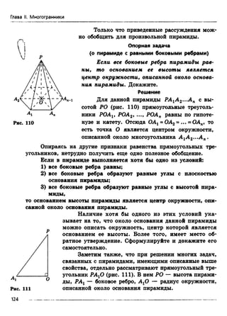 Глава II. Многогранники
Только что приведенные рассуждения мож­
но обобщить для произвольной пирамиды.
Опорная задача
(о пирамиде с равными боковыми ребрами)
Если все боковые ребра пирамиды рав­
ны, то основанием ее высоты является
центр окружности, описанной около основа­
ния пирамиды. Докажите.
Решение
Для данной пирамиды РА1А 2...Ап с вы­
сотой РО (рис. 110) прямоугольные треуголь­
ники POAv РОА2, ..., РОАп равны по гипоте-
Рис. 110 нузе и катету. Отсюда ОАх= ОА2= ... = ОАп, то
есть точка О является центром окружности,
описанной около многоугольника А 1А 2...Ап.
Опираясь на другие признаки равенства прямоугольных тре­
угольников, нетрудно получить еще одно полезное обобщение.
Если в пирамиде выполняется хотя бы одно из условий:
1) все боковые ребра равны;
2) все боковые ребра образуют равные углы с плоскостью
основания пирамиды;
3) все боковые ребра образуют равные углы с высотой пира­
миды,
то основанием высоты пирамиды является центр окружности, опи­
санной около основания пирамиды.
Наличие хотя бы одного из этих условий ука­
зывает на то, что около основания данной пирамиды
D можно описать окружность, центр которой является
основанием ее высоты. Более того, имеет место об­
ратное утверждение. Сформулируйте и докажите его
самостоятельно.
Заметим также, что при решении многих задач,
связанных с пирамидами, имеющими описанные выше
свойства, отдельно рассматривают прямоугольный тре­
угольник РАхО (рис. 111). В нем РО — высота пирами­
ды, РАХ— боковое ребро, АхО — радиус окружности,
описанной около основания пирамиды.
124
 