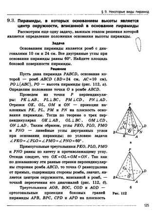 § 9. Некоторые виды пирамид
9.3. Пирамиды, в которых основанием высоты является
центр окружности, вписанной в основание пирамиды
Рассмотрим еще одну задачу, важным этапом решения которой
является определение положения основания высоты пирамиды. _
Задача
Основанием пирамиды является ромб с диа­
гоналями 10 см и 24 см. Все двугранные углы при
основании пирамиды равны 60°. Найдите площадь
боковой поверхности пирамиды.
Решение
Пусть дана пирамида PABCD, основание ко­
торой — ромб ABCD ( BD = 24 см, АС = 10 см),
РО±(АВС), РО — высота пирамиды (рис. 112, а).
Определим положение точки О в ромбе ABCD.
Проведем из точки Р перпендикуля­
ры: РК LAB, PLLBC, PMLCD, PN LAD .
Отрезки OK, OL, ОМ и ON — проекции на­
клонных РК, PL, РМ и PN на плоскость осно­
вания пирамиды. Тогда по теореме о трех пер­
пендикулярах OK L А В , OL L ВС , ОМ L CD,
ON L A D . Таким образом, углы РКО, PLO, РМО
и PNO — линейные углы двугранных углов
при основании, пирамиды; по условию задачи
Z РКО = Z PLO '= Z РМО = Z PNO = 60°.
Прямоугольные треугольники РКО, PLO, РМО
и PNO равны по катету и противолежащему углу.
Отсюда следует, что OK = OL = ОМ = O N. Так как
по доказанному эти равные отрезки перпендикуляр­
ны сторонам ромба ABCD, то точка О равноудалена
от прямых, содержащих стороны ромба, значит, яв­
ляется центром окружности, вписанной в ромб, —
точкой пересечения его диагоналей (рис. 112, б).
Треугольники АОВ, ВОС, COD и AOD —
ортогональные проекции боковых граней
пирамиды APB, ВРС, CPD и APD на плоскость
v
~ D
Рис. 112
125
 