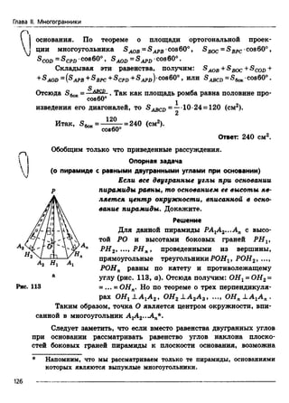 Глава II. Многогранники
г
основания. По теореме о площади ортогональной проек-
J ции многоугольника SAOB= SAPB cos60°, S вос = S BPC-cos60°,
&COD ~ &CPD 'CO860° , S AOD = &APD 'cos60° .
Складывая эти равенства, получим: SAOB+SBOC+SCOD+
SAOD ~ APB ^BPC ^CPD ^APD )'co860° , И ЛИ ^ABCD ~ “^бок'COS60° .
Отсюда SfoK= —&£££-. Так как площадь ромба равна половине про-
cos60° j
изведения его диагоналей, то S^cn = —•10-24 = 120 (см2).
2
12П
Итак, S6ok= _ ^ L _ =240 (см2).
сое60
Ответ: 240 см2.
Обобщим только что приведенные рассуждения.
Опорная задача
(о пирамиде с равными двугранными углами при основании)
Если все двугранные углы при основании
р пирамиды равны, то основанием ее высоты яв­
ляется центр окружности, вписанной в осно­
вание пирамиды. Докажите.
Решение
Для данной пирамиды РА1А2...Ап с высо-

той РО и высотами боковых граней PHV
РН2, ..., PHп, проведенными из вершины,
прямоугольные треугольникиРОН, РОН2, ...,
РОНп равны по катету и противолежащему
а углу (рис. 113, а). Отсюда получим: ОНг = ОН2 =
Рис. 113 = ... = ОНп. Но по теореме о трех перпендикуля­
рах OHj OH2 J.A2A 2, ..., ОЯя !A jA n .
Таким образом, точка О является центром окружности, впи­
санной в многоугольник АгА2..Л п*.
Следует заметить, что если вместо равенства двугранных углов
при основании рассматривать равенство углов наклона плоско­
стей боковых граней пирамиды к плоскости основания, возможна
Напомним, что мы рассматриваем только те пирамиды, основаниями
которых являются выпуклые многоугольники.
126
 
