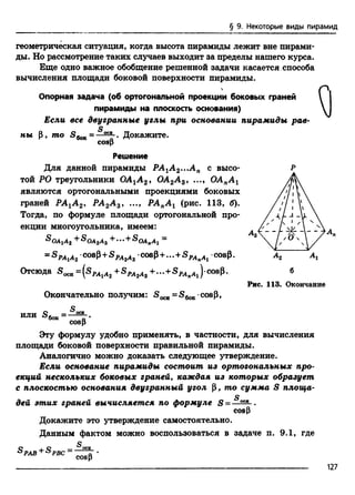 § 9. Некоторые виды пирамид
геометрическая ситуация, когда высота пирамиды лежит вне пирами­
ды. Но рассмотрение таких случаев выходит за пределы нашего курса.
Еще одно важное обобщение решенной задачи касается способа
вычисления площади боковой поверхности пирамиды.

Опорная задача (об ортогональной проекции боковых граней
пирамиды на плоскость основания)
Если все двугранные углы при основании пирамиды рае-
ны Р, т о 5 ^ =
cosp
Докажите.
Решение
Для данной пирамиды РА1А 2...А п с высо­
той РО треугольники ОА1А2, ОА2А 3, ..., ОАпА г
являются ортогональными проекциями боковых
граней РАхА 2, РА2А 3, ..., РАпА 1 (рис. 113, б).
Тогда, по формуле площади ортогональной про­
екции многоугольника, имеем:
^ОАгАг + &ОА2Аг + ... +SOAnAi =
= s p a 1a 2 cosp+ SPAsA3 cosp+...+SPA)(Ai cosp.
Отсюда = (sPAiA2 +SPa2a3 +... +SPAnAi) cosp. 6
Рис. 113. Окончание
или
Окончательно получим: =S6oK cosp,
cosp
Эту формулу удобно применять, в частности, для вычисления
площади боковой поверхности правильной пирамиды.
Аналогично можно доказать следующее утверждение.
Если основание пирамиды состоит из ортогональных про­
екций нескольких боковых граней, каждая из которых образует
с плоскостью основания двугранный угол р, то сумма S площа­
дей этих граней вычисляется по формуле S =
СО&Р
Докажите это утверждение самостоятельно.
Данным фактом можно воспользоваться в задаче п. 9.1, где
cosp
127
 