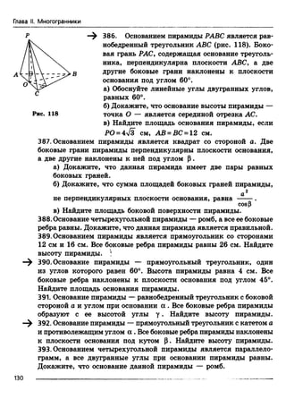 Глава II. Многогранники
—^ 386. Основанием пирамиды РАВС является рав­
нобедренный треугольник ABC (рис. 118). Боко­
вая грань РАС, содержащая основание треуголь­
ника, перпендикулярна плоскости ABC, а две
другие боковые грани наклонены к плоскости
основания под углом 60°.
а) Обоснуйте линейные углы двугранных углов,
равных 60°.
б) Докажите, что основание высоты пирамиды —
точка О — является серединой отрезка АС.
в) Найдите площадь основания пирамиды, если
РО = 4л/з см, АВ = ВС = 12 см.
387. Основанием пирамиды является квадрат со стороной а. Две
боковые грани пирамиды перпендикулярны плоскости основания,
а две другие наклонены к ней под углом р .
а) Докажите, что данная пирамида имеет две пары равных
боковых граней.
б) Докажите, что сумма площадей боковых граней пирамиды,
Рис. 118
не перпендикулярных плоскости основания, равна
cosp
в) Найдите площадь боковой поверхности пирамиды.
388.Основание четырехугольной пирамиды — ромб, а все ее боковые
ребра равны. Докажите, что данная пирамида является правильной.
389. Основанием пирамиды является прямоугольник со сторонами
12 см и 16 см. Все боковые ребра пирамиды равны 26 см. Найдите
высоту пирамиды. )
390. Основание пирамиды — прямоугольный треугольник, один
из углов которого равен 60°. Высота пирамиды равна 4 см. Все
боковые ребра наклонены к плоскости основания под углом 45°.
Найдите площадь основания пирамиды.
391. Основание пирамиды — равнобедренный треугольник с боковой
стороной а и углом при основании а . Все боковые ребра пирамиды
образуют с ее высотой углы у . Найдите высоту пирамиды.
392. Основание пирамиды — прямоугольный треугольник с катетом о
и противолежащим углом а . Все боковые ребра пирамиды наклонены
к плоскости основания под кутом р. Найдите высоту пирамиды.
393. Основанием четырехугольной пирамиды является параллело­
грамм, а все двугранные углы при основании пирамиды равны.
Докажите, что основание данной пирамиды — ромб.
130
 